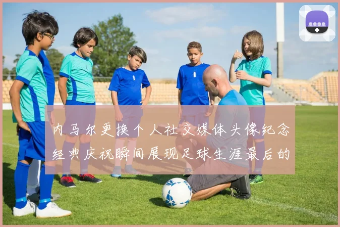 内马尔更换个人社交媒体头像纪念经典庆祝瞬间展现足球生涯最后的辉煌时刻