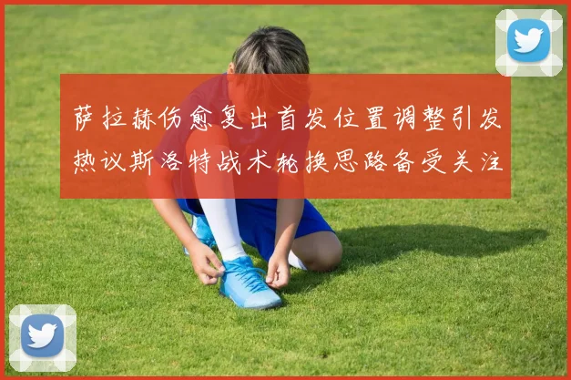 萨拉赫伤愈复出首发位置调整引发热议斯洛特战术轮换思路备受关注
