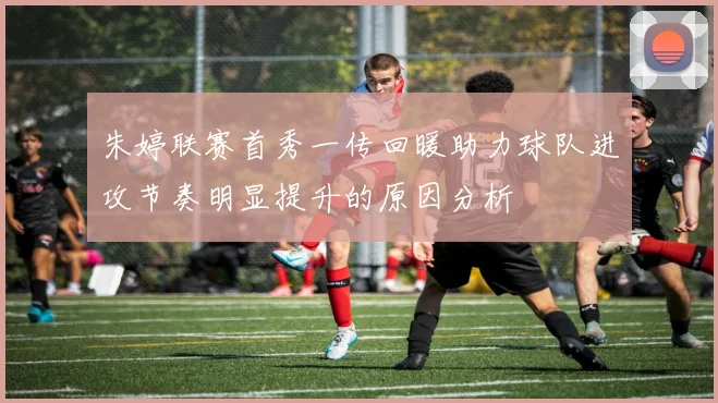 朱婷联赛首秀一传回暖助力球队进攻节奏明显提升的原因分析