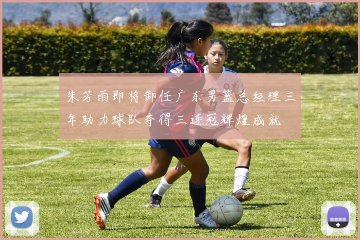 朱芳雨即将卸任广东男篮总经理三年助力球队夺得三连冠辉煌成就